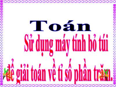 Bài giảng môn Toán Lớp 5 - Sử dụng máy tính bỏ túi để giải toán về tỉ số phần trăm - Năm học 2022-2023